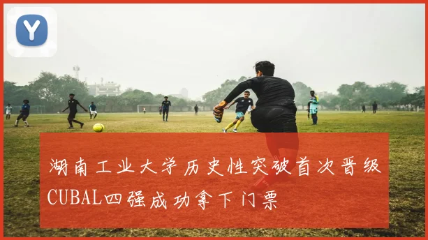 湖南工业大学历史性突破首次晋级CUBAL四强成功拿下门票