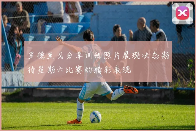 罗德里戈分享训练照片展现状态期待星期六比赛的精彩表现