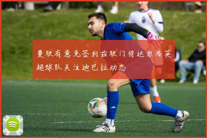 曼联有意免签利兹联门将达尔洛英超球队关注迪巴拉动态