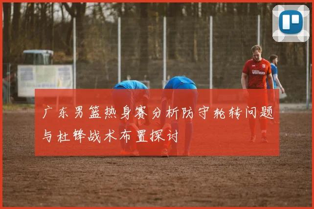 广东男篮热身赛分析防守轮转问题与杜锋战术布置探讨