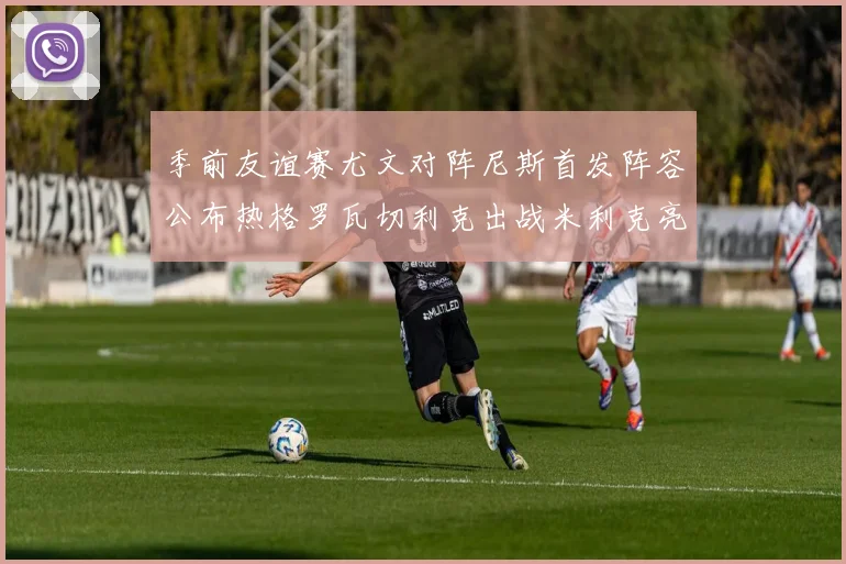 季前友谊赛尤文对阵尼斯首发阵容公布热格罗瓦切利克出战米利克亮相