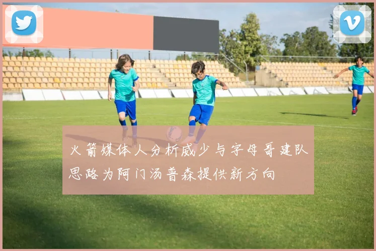 火箭媒体人分析威少与字母哥建队思路为阿门汤普森提供新方向